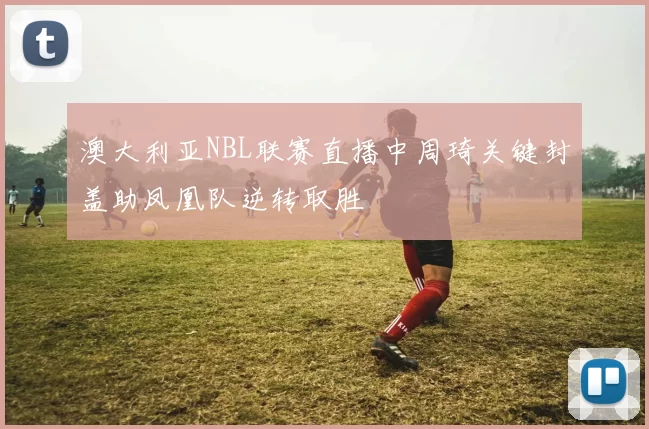 澳大利亚NBL联赛直播中周琦关键封盖助凤凰队逆转取胜