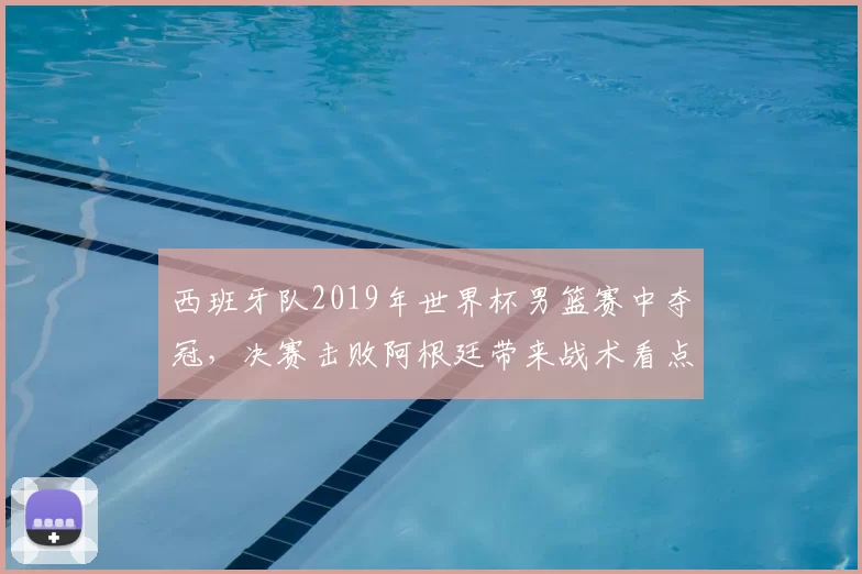 西班牙队2019年世界杯男篮赛中夺冠，决赛击败阿根廷带来战术看点