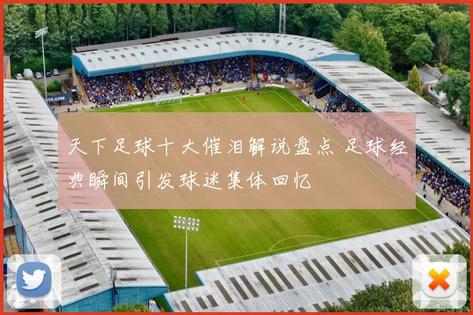 天下足球十大催泪解说盘点 足球经典瞬间引发球迷集体回忆