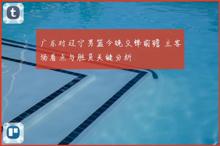 广东对辽宁男篮今晚交锋前瞻 主客场看点与胜负关键分析