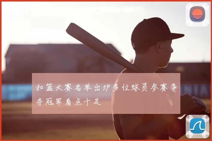 扣篮大赛名单出炉多位球员参赛争夺冠军看点十足