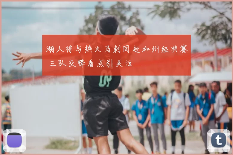 湖人将与热火马刺同赴加州经典赛 三队交锋看点引关注