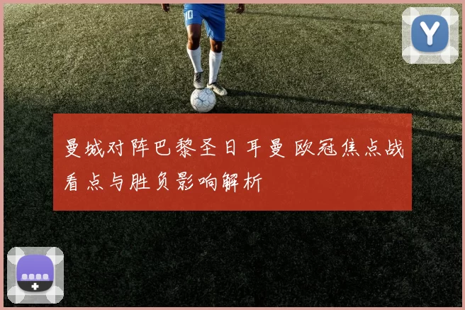 曼城对阵巴黎圣日耳曼 欧冠焦点战看点与胜负影响解析