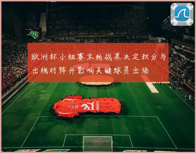 欧洲杯小组赛末轮战果决定积分与出线对阵并影响关键球员出场