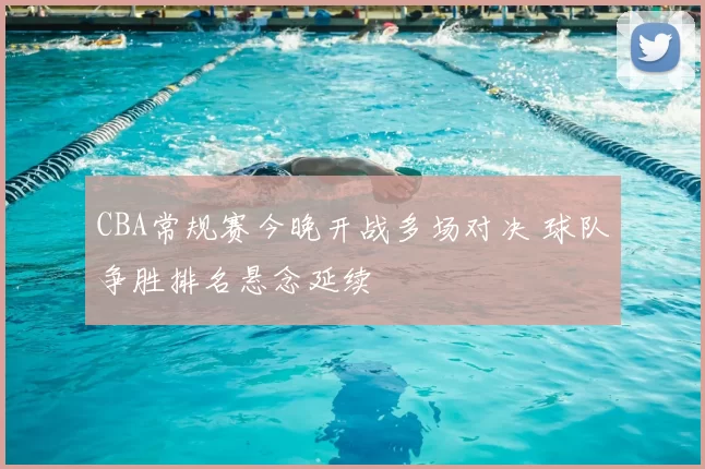 CBA常规赛今晚开战多场对决 球队争胜排名悬念延续