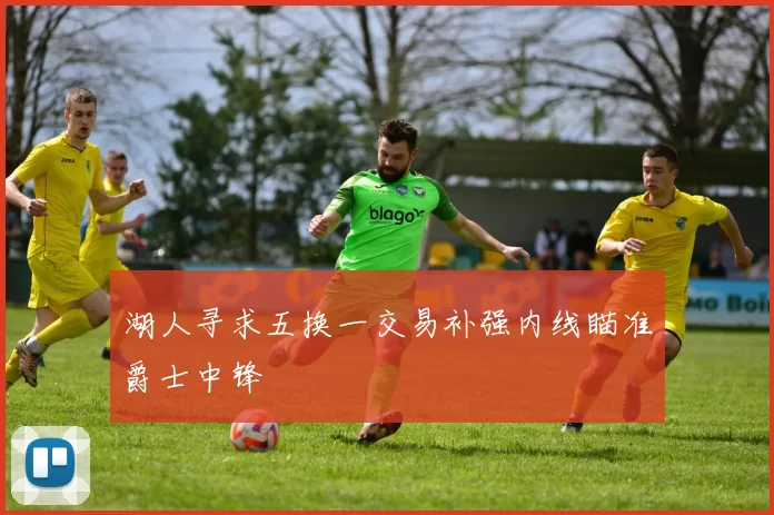 湖人寻求五换一交易补强内线瞄准爵士中锋