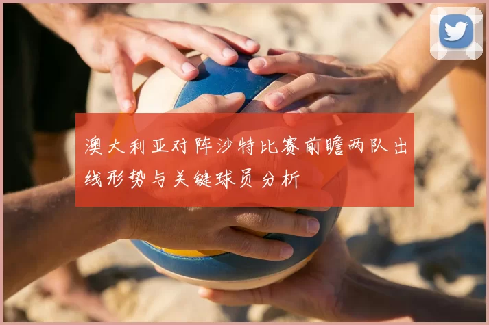 澳大利亚对阵沙特比赛前瞻两队出线形势与关键球员分析