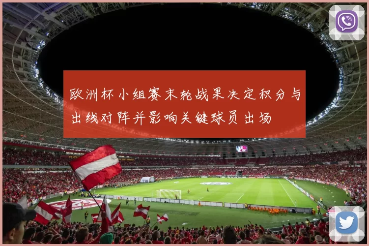 欧洲杯小组赛末轮战果决定积分与出线对阵并影响关键球员出场