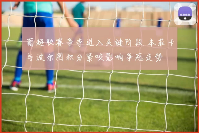 葡超联赛争夺进入关键阶段 本菲卡与波尔图积分紧咬影响争冠走势