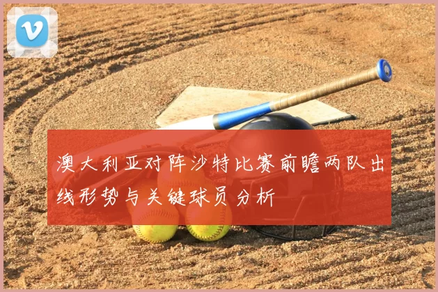 澳大利亚对阵沙特比赛前瞻两队出线形势与关键球员分析