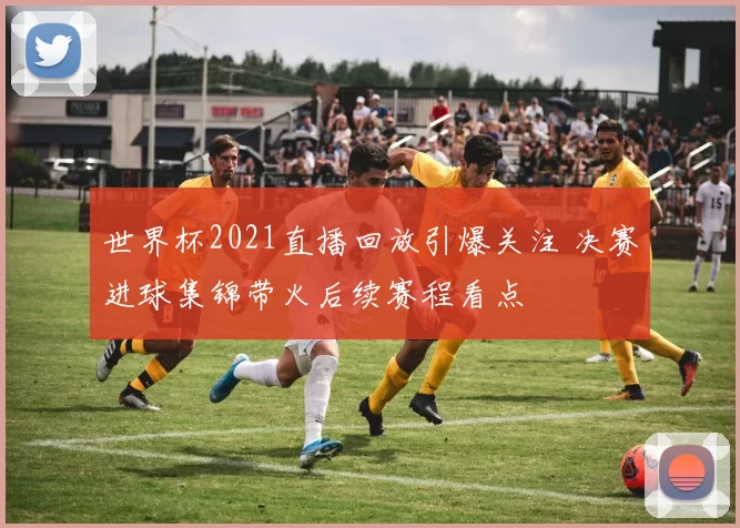 世界杯2021直播回放引爆关注 决赛进球集锦带火后续赛程看点