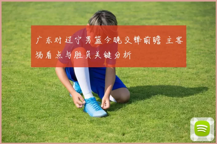 广东对辽宁男篮今晚交锋前瞻 主客场看点与胜负关键分析