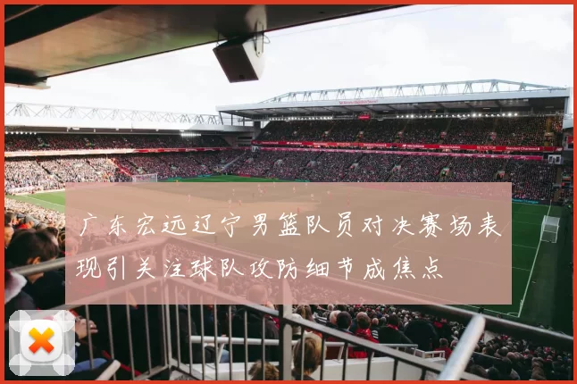广东宏远辽宁男篮队员对决赛场表现引关注球队攻防细节成焦点