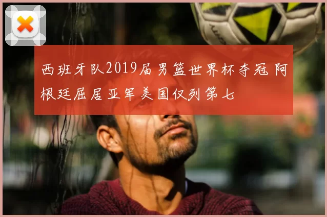西班牙队2019届男篮世界杯夺冠 阿根廷屈居亚军美国仅列第七