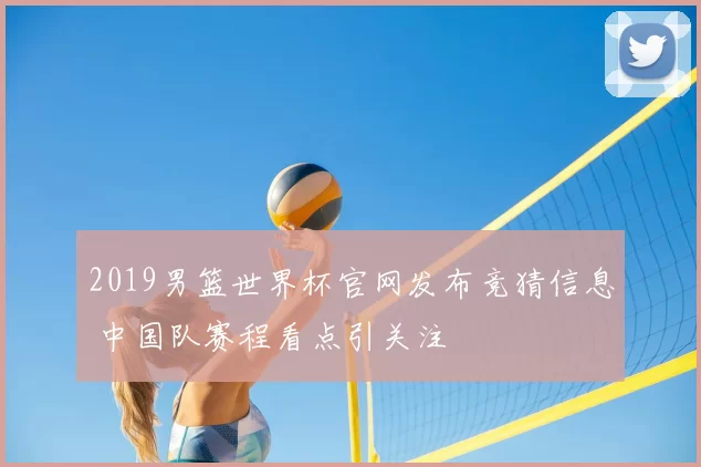 2019男篮世界杯官网发布竞猜信息 中国队赛程看点引关注