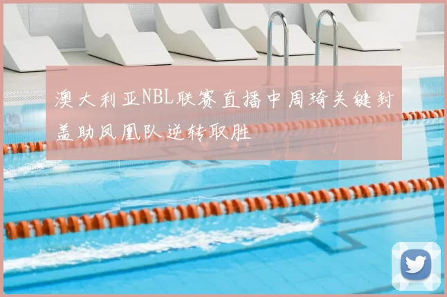 澳大利亚NBL联赛直播中周琦关键封盖助凤凰队逆转取胜