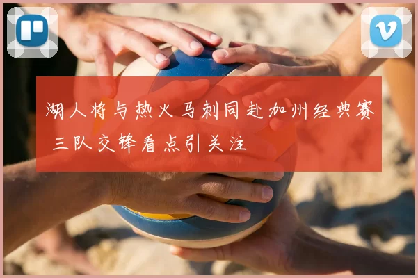 湖人将与热火马刺同赴加州经典赛 三队交锋看点引关注