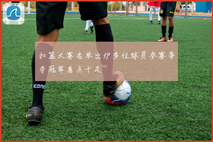 扣篮大赛名单出炉多位球员参赛争夺冠军看点十足