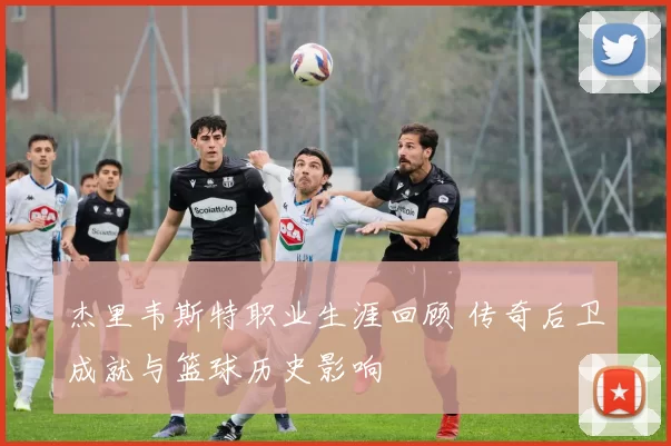 杰里韦斯特职业生涯回顾 传奇后卫成就与篮球历史影响