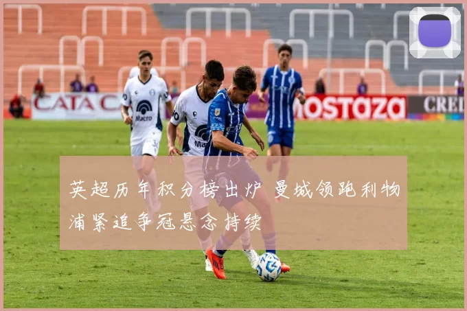 英超历年积分榜出炉 曼城领跑利物浦紧追争冠悬念持续