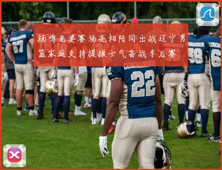 杨鸣老婆赛场亮相陪同出战辽宁男篮家庭支持提振士气备战季后赛