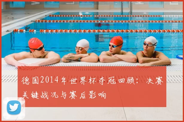 德国2014年世界杯夺冠回顾:决赛关键战况与赛后影响