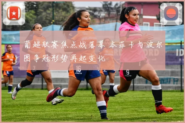 葡超联赛焦点战落幕 本菲卡与波尔图争冠形势再起变化