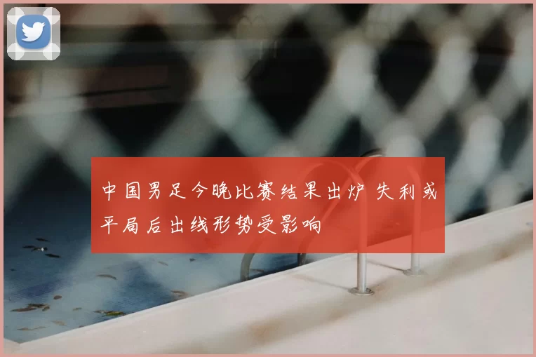 中国男足今晚比赛结果出炉 失利或平局后出线形势受影响