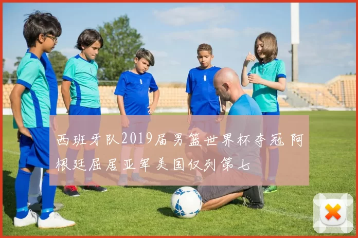 西班牙队2019届男篮世界杯夺冠 阿根廷屈居亚军美国仅列第七