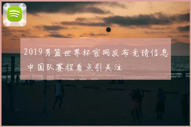 2019男篮世界杯官网发布竞猜信息 中国队赛程看点引关注