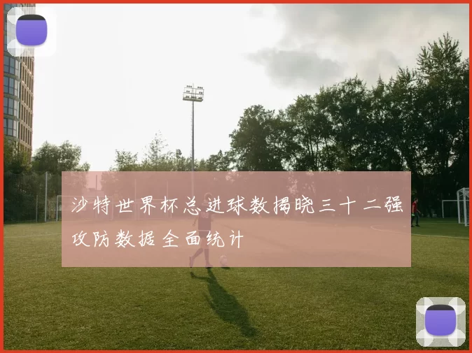 沙特世界杯总进球数揭晓三十二强攻防数据全面统计