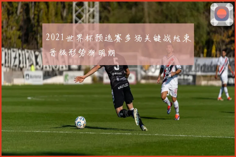 2021世界杯预选赛多场关键战结束 晋级形势渐明朗