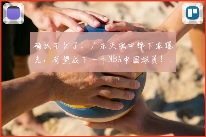 确认不打了！广东天赋中锋下家曝光，有望成下一个NBA中国球员！_徐昕_联赛_广州