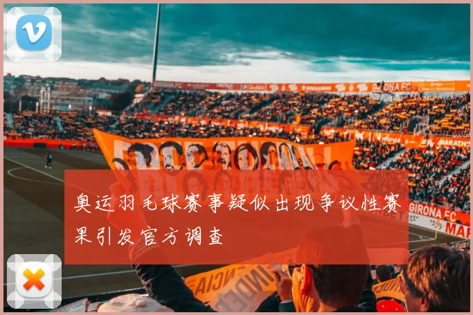 奥运羽毛球赛事疑似出现争议性赛果引发官方调查